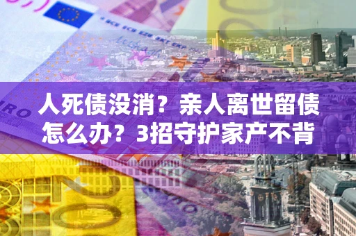 北京人死债没消？亲人离世留债怎么办？3招守护家产不背锅