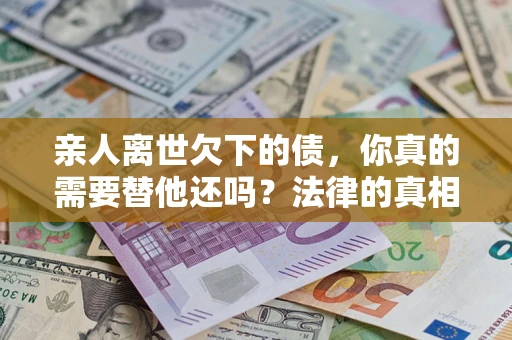 北京亲人离世欠下的债，你真的需要替他还吗？法律的真相或许与你想的不一样